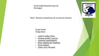 Universidad Panamericana de
Nicaragua
Tema: Teorema metafísicas de la esencia Humana
Grupo Verde
Integrantes:
• JANETH MORA ESPIN.
• VIVIANA MUÑOZ GALEAS.
• JENNIFER MONSERRATE.
• ERIKA RODRIGUEZ ROMERO.
• SILVIA MORAN.
• JOSIEL RUIZ PIGUAVE.
 