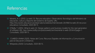 Referencias
 Moreno, A. J. (2012). La web 2.0. Recurso educativo. Observatorio Tecnológico del Ministerio de
Educación, cultura y Deporte del Gobierno de España. URL:
http://recursostic.educacion.es/observatorio/web/es/internet/web-20/1060-la-web-20-recursos-
educativos Consultado, 2020-08-15.
 O’Reilly, T. (2005). What Is web 2.0. Design patterns and business models for the next generation
of software URL: ttps://www.oreilly.com/pub/a/web2/archive/what-is-web-20.html?page=1.
Consultado, 2020-08-15.
 CUAIEED-UNAM (2020). Notas del Curso: Recursos Digitales de Información y Comunicación
para la Educación a Distancia.
 Wikipedia (2020) Consultado, 2020-08-15.
 