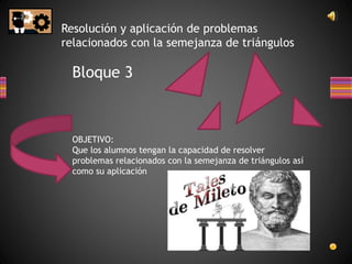 Resolución y aplicación de problemas
relacionados con la semejanza de triángulos
Bloque 3
OBJETIVO:
Que los alumnos tengan la capacidad de resolver
problemas relacionados con la semejanza de triángulos así
como su aplicación
