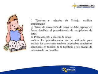 f. Técnicas y métodos de Trabajo: explicar
ampliamente.
g. Tareas de recolección de datos: se debe explicar en
forma detallada el procedimiento de recopilación de
datos.
h. Procesamiento y análisis de datos:
-indicar los procedimientos que se utilizarán para
analizar los datos como también las pruebas estadísticas
apropiadas en función de la hipótesis y los niveles de
medición de las variables.
 