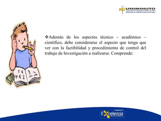 Además de los aspectos técnico – académico –
científico, debe considerarse el aspecto que tenga que
ver con la factibilidad y procedimiento de control del
trabajo de Investigación a realizarse. Comprende:
 