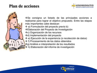 Plan de acciones
Se consigna un listado de las principales acciones a
realizarse para lograr el objetivo propuesto. Entre las etapas
más importantes cabe destacar:
 a) Formulación del proyecto previo b)
Elaboración del Proyecto de Investigación
c) Organización de los recursos
d) Implementación del proyecto
 e) Ejecución de la experiencia (o recolección de datos)
 f) Procesamiento de los datos obtenidos
g) Análisis e interpretación de los resultados
 h) Elaboración del informe de investigación
 