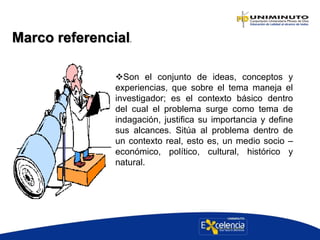 Marco referencial.
Son el conjunto de ideas, conceptos y
experiencias, que sobre el tema maneja el
investigador; es el contexto básico dentro
del cual el problema surge como tema de
indagación, justifica su importancia y define
sus alcances. Sitúa al problema dentro de
un contexto real, esto es, un medio socio –
económico, político, cultural, histórico y
natural.
 