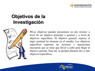 Objetivos de la
Investigación
Los objetivos pueden presentarse en dos niveles: a
nivel de un objetivo principal o general y a nivel de
objetivos especificos. El objetivo general, expresa el
logro terminal ha alcanzar en el estudio. Los objetivos
específicos expresan las acciones y operaciones
necesarias que se tiene que llevar a cabo para llegar al
objetivo general. Para tal, se pueden plantear dos o más
objetivos específicos.
 