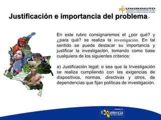 Justificación e importancia del problema.-
En este rubro consignaremos el ¿por qué? y
¿para qué? se realiza la investigación. En tal
sentido se puede destacar su importancia y
justificar la investigación, tomando como base
cualquiera de los siguientes criterios:
a) Justificación legal; o sea que la Investigación
se realiza cumpliendo con las exigencias de
dispositivos, normas, directivas y otros, de
dependencias que fijan políticas de investigación.
 