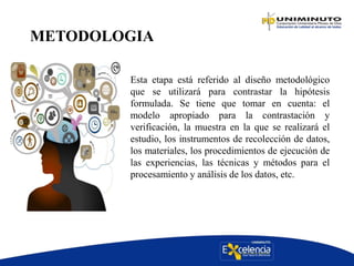 METODOLOGIA
Esta etapa está referido al diseño metodológico
que se utilizará para contrastar la hipótesis
formulada. Se tiene que tomar en cuenta: el
modelo apropiado para la contrastación y
verificación, la muestra en la que se realizará el
estudio, los instrumentos de recolección de datos,
los materiales, los procedimientos de ejecución de
las experiencias, las técnicas y métodos para el
procesamiento y análisis de los datos, etc.
 