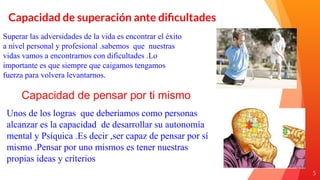 55
Capacidad de superación ante diﬁcultades
Superar las adversidades de la vida es encontrar el éxito
a nivel personal y profesional .sabemos que nuestras
vidas vamos a encontrarnos con dificultades .Lo
importante es que siempre que caigamos tengamos
fuerza para volvera levantarnos.
Capacidad de pensar por ti mismo
Unos de los logras que deberíamos como personas
alcanzar es la capacidad de desarrollar su autonomía
mental y Psíquica .Es decir ,ser capaz de pensar por sí
mismo .Pensar por uno mismos es tener nuestras
propias ideas y criterios
 