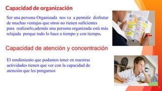 7
Capacidad de organización
Ser una persona Organizada nos va a permitir disfrutar
de muchas ventajas que otros no tienen suficientes
para realizarlo,además una persona organizada está más
relajada porque todo lo hace a tiempo y con tiempo.
Capacidad de atención y concentración
El rendimiento que podamos tener en nuestras
actividades tienen que ver con la capacidad de
atención que les pongamos
 