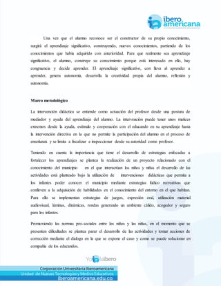 Corporación Universitaria Iberoamericana
Unidad de Nuevas Tecnologías y Medios Educativos
Una vez que el alumno reconoce ser el constructor de su propio conocimiento,
surgirá el aprendizaje significativo, construyendo, nuevos conocimientos, partiendo de los
conocimientos que había adquirido con anterioridad. Para que realmente sea aprendizaje
significativo, el alumno, construye su conocimiento porque está interesado en ello, hay
congruencia y decide aprender. El aprendizaje significativo, con lleva al aprender a
aprender, genera autonomía, desarrolla la creatividad propia del alumno, reflexión y
autonomía.
Marco metodológico
La intervención didáctica se entiende como actuación del profesor desde una postura de
mediador y ayuda del aprendizaje del alumno. La intervención puede tener unos matices
extremos desde la ayuda, estímulo y cooperación con el educando en su aprendizaje hasta
la intervención directiva en la que no permite la participación del alumno en el proceso de
enseñanza y se limita a fiscalizar e inspeccionar desde su autoridad como profesor.
Teniendo en cuenta la importancia que tiene el desarrollo de estrategias enfocadas a
fortalecer los aprendizajes se plantea la realización de un proyecto relacionado con el
conocimiento del municipio en el que interactúan los niños y niñas el desarrollo de las
actividades está planteado bajo la utilización de intervenciones didácticas que permita a
los infantes poder conocer el municipio mediante estrategias lúdico recreativas que
conlleven a la adquisición de habilidades en el conocimiento del entorno en el que habitan.
Para ello se implementan estrategias de juegos, expresión oral, utilización material
audiovisual, láminas, dinámicas, rondas generando un ambiente cálido, acogedor y seguro
para los infantes.
Promoviendo las normas pro-sociales entre los niños y las niñas, en el momento que se
presenten dificultades se plantea parar el desarrollo de las actividades y tomar acciones de
corrección mediante el dialogo en la que se expone el caso y como se puede solucionar en
compañía de los educandos.
 