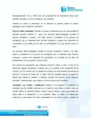 Corporación Universitaria Iberoamericana
Unidad de Nuevas Tecnologías y Medios Educativos
interdisciplinariedad. Así, el énfasis está en la adquisición de las herramientas básicas para
aprender a aprender y no en la acumulación de contenidos.
Teniendo en cuenta la importancia de la educación se plantean realizar la práctica
pedagógica bajo los siguientes parámetros:
Proyecto lúdico pedagógico Teniendo en cuenta la importancia que esta edad posibilita al
niño-niña aprender mediante el juego. Los proyectos lúdico-pedagógicos permiten al
docente acompañar y orientar a los niños, padres y comunidad en los procesos de
investigación que se emprenden para encontrar respuestas, y generar más inquietudes de
conocimiento, en la medida que los niños van profundizando en lo que quieren conocer y
hacer.
Los proyectos lúdico-pedagógicos permiten al docente acompañar y orientar a los niños,
padres y comunidad en los procesos de investigación que se emprenden para encontrar
respuestas, y generar más inquietudes de conocimiento, en la medida que los niños van
profundizando en lo que quieren conocer y hacer.
Este proceso de investigación, que construyen docentes y niños, se hace a través de la
planeación conjunta, permanente y continúa, que se va gestando en la organización de las
acciones y de los recursos que se requieren de acuerdo con cada momento que atraviesa el
proyecto. La puesta en común que se realice cada día, posibilita generar un espacio de
diálogo para analizar lo realizado y establecer acuerdos del proyecto, de las relaciones
personales e interpersonales que se dieron y de otros sucesos que se requieran.
Actividades con sentido y significación También se ha propuesto la realización de
actividades que les posibilite interactuar con el medio de otras formas y modos, como por
ejemplo: talleres de expresión plástica, musical, corporal, literaria y otros, que permitan dar
rienda suelta a la imaginación y a la creatividad; salidas al campo y la ciudad para
exploración y conocimiento del medio, mantenimiento de una huerta, acuario o criadero de
 
