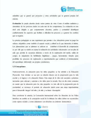 Corporación Universitaria Iberoamericana
Unidad de Nuevas Tecnologías y Medios Educativos
animalitos que se generó por proyectos y otras actividades que se generen propias del
entorno.
Evaluación Se puede abordar desde varios puntos de vista: Como el análisis cualitativo y
sistemático de los procesos dados en cada uno de los componentes; La evaluación en este
nivel está dirigida a que conjuntamente docentes, padres y comunidad identifiquen
cualitativamente los aspectos que facilitan o dificultan los procesos y a generar los cambios
que se requiera.
La práctica pedagógica es una experiencia que permita a los educadores poner en juego los
saberes adquiridos como también el espacio social y cultural en la que interactúa el infante.
Las planeaciones que se plantean se enfocan en contribuir al desarrollo de competencias
es por ello que se tendrá en cuenta la realización de actividades relacionados con un plan de
aula que permita la secuencia didáctica a través de la exploración del medio, salida de
campo, la adquisición de habilidades lingüísticas , juegos, herramientas virtuales para
posibilitar los procesos de exploración y experimentación que conlleven al fortalecimiento
del aprendizaje elaborando sus propias conclusiones.
1.3 Concepciones
Tradicionalmente, la educación para los niños pequeños se ha referido a la Educación
Preescolar. Este término se usa por su relación directa con la preparación para la vida
escolar y el ingreso a la educación básica. Esta etapa de la vida está asociada a prácticas
necesarias para adecuar y aprestar a los niños para la escuela. Hoy en día existe consenso
en cuanto que la educación para los más pequeños va más allá de la preparación para la
escolaridad; se reconoce el período de educación inicial como una etapa importantísima
para el desarrollo integral del niño y la niña y su futuro desempeño.
Para corroborar lo anterior, la Convención Internacional sobre los Derechos de los Niños
introduce un cambio en la concepción social de la infancia: los niños deben ser reconocidos
como sujetos sociales y como ciudadanos con derechos en contextos democráticos.
 