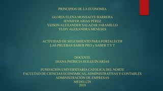 PRINCIPIOS DE LA ECONOMIA
GLORIA ELENA MONSALVE BARRERA
JENNIFER ARIAS PÉREZ
YEISON ALEXANDER SALAZAR JARAMILLO
YUDY ALEXANDRA MENESES
ACTIVIDAD DE SEGUIMIENTO PARA FORTALECER
LAS PRUEBAS SABER PRO y SABER T Y T
DOCENTE
DIANA PATRICIA HOLGUIN ARIAS
FUNDACIÓN UNIVERSITARIA CATÓLICA DEL NORTE
FACULTAD DE CIENCIAS ECONÓMICAS, ADMINISTRATIVAS Y CONTABLES
ADMINISTRACIÓN DE EMPRESAS
MEDELLÍN
2018
 