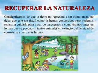 Concientizarnos de que la tierra no regresara a ser como antes, no 
dejar que este tan frágil como la hemos convertido, pero podemos 
repararla cuidarla para tratar de parecernos a como éramos antes en 
lo más que se pueda, sin tantos animales en extinción, diversidad de 
ecosistemas , aire más limpio. 
 