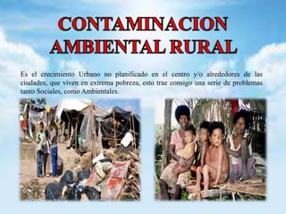 Es el crecimiento Urbano no planificado en el centro y/o alrededores de las 
ciudades, que viven en extrema pobreza, esto trae consigo una serie de problemas 
tanto Sociales, como Ambientales. 
 