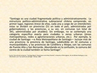 Organización político - administrativa	Dos tipos de órganos son las que intervienen en la administración de la ciudad:por un lado, están las treinta y seis municipalidades, encargadas de la administración local de cada comuna, y dirigidas por un alcalde y asesorado por un concejo, electos por votación popular; mientras que el encargado de la administración superior de la Región Metropolitana es el Gobierno Regional, formado por el Consejo Regional, electo indirectamente, y el Intendente, que lo preside y es designado directamente por el Presidente de la República; además, al mismo Intendente le corresponde el gobierno de la región, como representante natural e inmediato del Presidente de la República, actuando en general, dentro de sus posibilidades, como coordinador para las materias que afecten a varias comunas.