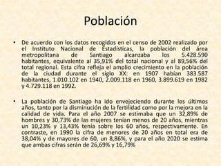 	“Santiago es una ciudad fragmentada política y administrativamente.  La estructura político-administrativa subnacional chilena comprende, en primer lugar, regiones (trece de ellas, cada una a cargo de un intendente); estas se dividen en provincias (51 en todo el país, administradas por gobernadores), y las provincias, a su vez, en comunas (un total de 341, administradas por alcaldes). Sin embargo, no se contempla una categoría específica exacta para ciudades o zonas urbanas (áreas metropolitanas, redes o aglomeraciones urbanas, etc.).  Por ejemplo, la ciudad de Santiago —o Área Metropolitana de Santiago— incluye más de una provincia: la provincia de Santiago, subdividida en 32 comunas y municipalidades, y las provincias de Cordillera y Maipo, con las comunas de Puente Alto y San Bernardo. Abundando en la confusión, la comuna del centro de la ciudad también se llama Santiago”.Fuente: Este artículo se basa en: “Santiago Report: Governance and UrbanPoverty”, University of Birmingham, UK, de Alfredo Rodríguez y Lucy  Winchester; y en “Los rostros de Santiago”, Tiempo  2000