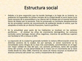 PoblaciónDe acuerdo con los datos recogidos en el censo de 2002 realizado por el Instituto Nacional de Estadísticas, la población del área metropolitana de Santiago alcanzaba los 5.428.590 habitantes, equivalente al 35,91% del total nacional y al 89,56% del total regional. Esta cifra refleja el amplio crecimiento en la población de la ciudad durante el siglo XX: en 1907 habían 383.587 habitantes, 1.010.102 en 1940, 2.009.118 en 1960, 3.899.619 en 1982 y 4.729.118 en 1992.La población de Santiago ha ido envejeciendo durante los últimos años, tanto por la disminución de la fertilidad como por la mejora en la calidad de vida. Para el año 2007 se estimaba que un 32,89% de hombres y 30,73% de las mujeres tenían menos de 20 años, mientras un 10,23% y 13,43% tenía sobre los 60 años, respectivamente. En contraste, en 1990 la cifra de menores de 20 años en total era de 38,04% y de mayores de 60, un 8,86%, y para el año 2020 se estima que ambas cifras serán de 26,69% y 16,79%