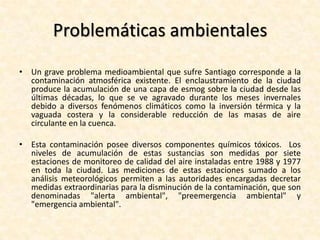 Ambiente La ciudad de Santiago se ubica en una zona ecológica de tipo esclerófilo conocida como matorral chileno, la cual ha sido fuertemente modificada debido a la utilización de los suelos con fines agrícolas o de expansión urbana. Esto ha producido una rápida degradación de los suelos y la erosión de éstos, lo que ha generado un proceso de desertificación, agravado por la utilización de las aguas subterráneas para el consumo humano, los incendios forestales y el secado de pantanos. Dentro de la ciudad, el número de áreas verdes alcanzaba hacia 1992 una superficie de 2.686 ha públicas y 2.625 privadas, equivalentes al 2,5% del área urbana consolidada. Mientras la ciudad crece cerca de 1.000 hectáreas al año, sólo 8 hectáreas de áreas verdes se crean. Pero se tiene que tener presente que del número de hectáreas de espacios verdes, la mitad corresponde a cerros islas que poseen poca vegetación o carecen de ella. 