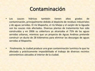 Problemáticas ambientalesUn grave problema medioambiental que sufre Santiago corresponde a la contaminación atmosférica existente. El enclaustramiento de la ciudad produce la acumulación de una capa de esmog sobre la ciudad desde las últimas décadas, lo que se ve agravado durante los meses invernales debido a diversos fenómenos climáticos como la inversión térmica y la vaguada costera y la considerable reducción de las masas de aire circulante en la cuenca. Esta contaminación posee diversos componentes químicos tóxicos.  Los niveles de acumulación de estas sustancias son medidas por siete estaciones de monitoreo de calidad del aire instaladas entre 1988 y 1977 en toda la ciudad. Las mediciones de estas estaciones sumado a los análisis meteorológicos permiten a las autoridades encargadas decretar medidas extraordinarias para la disminución de la contaminación, que son denominadas "alerta ambiental", "preemergencia ambiental" y "emergencia ambiental". 