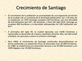 Crecimiento de SantiagoEn sus primeros tiempos y hasta los primeros años del siglo XVII, la ciudad tuvo una tasa de crecimiento demográfico relativamente alta, con unaproximado del 2,68% anual.Luego y hasta fines del siglo XIX, el crecimiento de la población se detuvo en cifras menores al 2% anual.A fines del siglo XIX Santiago comienza a crecer en una forma acelerada, con una tasa de un 3% anual, llegando incluso a cifras de 4,24% entre los años 1952 a 1960.Este gran aumento cuantitativo no solo se debió al propio crecimiento vegetativo, sino también a un activo incremento de la tasa de inmigración desde las otras regiones e incluso desde el extranjero hacia la capital.En las últimas décadas del siglo XX la tasa de crecimiento de la población santiaguina ha decrecido a menos del 2%