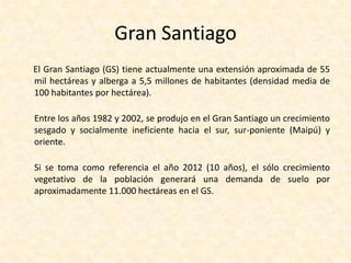 Crecimiento de SantiagoEl crecimiento de la población va acompañado de una expansión territorial de la ciudad y de un aumento de la densidad poblacional. Así, a 50 años de su fundación, en 1591 Santiago ocupaba 218 hectáreas, con una densidad de 6,8 habitantes por Km2. No obstante, a fines del siglo XVIII, Santiago ya ocupaba 400 hectáreas y la densidad sobrepasaba los 100 habitantes por Km2. A principios del siglo XX, la ciudad abarcaba casi 4.000 hectáreas y comenzaba el desarrollo de núcleos satelitales (Puente Alto, San Bernardo y Maipú), los que poco a poco se unieron a Santiago.Para 1960, el crecimiento de Santiago continuaba desarrollándose en forma acelerada y su expansión física ya alcanzaba unas 20.000 hectáreas. En 1980, la ciudad tenía una extensión cercana a las 45.000 hectáreas y en 1990 llegaba a las 70.000 hectáreas.