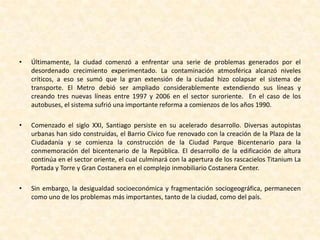 Santiago de Chile en el siglo XXICon el inicio de la Transición en 1990, la ciudad de Santiago ya sobrepasaba los cuatro millones de habitantes, que habitaban preferentemente en comunas sureñas.  El desarrollo inmobiliario en estas comunas se debió en gran medida a la construcción de conjuntos habitacionales para familias de clase media. En tanto, las familias de altos ingresos avanzaron hacia la Precordillera y el llamado Barrio Alto.  Por otro lado, si bien la pobreza comenzó a bajar considerablemente, se mantuvo la fuerte dicotomía entre la pujante urbe globalizada y los barrios marginales dispersos a lo largo de la capital.La zona Barrio Alto se convirtió en un atractivo polo para la construcción de edificios de gran altura. Las principales empresas y corporaciones financieras se establecieron en la zona. La partida de estas empresas al Barrio Alto y la construcción de centros comerciales alrededor de toda la ciudad, provocaron una crisis en el centro urbano, el cual debió reinventarse: sus principales calles comerciales se convirtieron en paseos peatonales y se instituyeron beneficios tributarios para la construcción de edificios residenciales, atrayendo principalmente a adultos jóvenes.