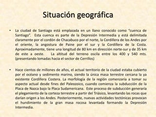 Situación geográficaLa ciudad de Santiago está emplazada en un llano conocido como “cuenca de Santiago”.  Esta cuenca es parte de la Depresión Intermedia y está delimitada claramente por el cordón de Chacabuco por el norte, la Cordillera de los Andes por el oriente, la angostura de Paine por el sur y la Cordillera de la Costa. Aproximadamente, tiene una longitud de 80 km en dirección norte-sur y de 35 km de este a oeste.   La altitud del terreno oscila entre los 400 y 540 mts. (presentando lomadas hacia el sector de Cerrillos)Hace cientos de millones de años, el actual territorio de la ciudad estaba cubierto por el océano y sedimento marino, siendo la única masa terrestre cercana la ya existente Cordillera Costera. La morfología de la región comenzaría a tomar su aspecto actual desde fines del Paleozoico, cuando comienza la subducción de la Placa de Nazca bajo la Placa Sudamericana.  Este proceso de subducción generaría el plegamiento de la corteza terrestre a partir del Triásico, levantando las rocas que darían origen a los Andes. Posteriormente, nuevas actividades tectónicas provocan el hundimiento de la gran masa rocosa levantada formando la Depresión Intermedia.