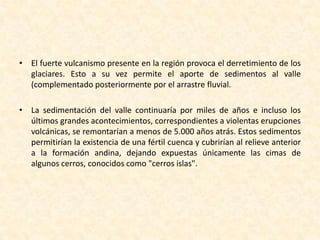 El fuerte vulcanismo presente en la región provoca el derretimiento de los glaciares. Esto a su vez permite el aporte de sedimentos al valle (complementado posteriormente por el arrastre fluvial. La sedimentación del valle continuaría por miles de años e incluso los últimos grandes acontecimientos, correspondientes a violentas erupciones volcánicas, se remontarían a menos de 5.000 años atrás. Estos sedimentos permitirían la existencia de una fértil cuenca y cubrirían al relieve anterior a la formación andina, dejando expuestas únicamente las cimas de algunos cerros, conocidos como "cerros islas".