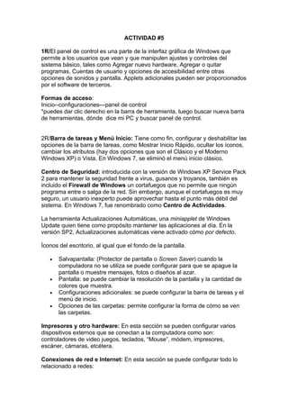 ACTIVIDAD #5

1R/El panel de control es una parte de la interfaz gráfica de Windows que
permite a los usuarios que vean y que manipulen ajustes y controles del
sistema básico, tales como Agregar nuevo hardware, Agregar o quitar
programas, Cuentas de usuario y opciones de accesibilidad entre otras
opciones de sonidos y pantalla. Applets adicionales pueden ser proporcionados
por el software de terceros.

Formas de acceso:
Inicio--configuraciones---panel de control
*puedes dar clic derecho en la barra de herramienta, luego buscar nueva barra
de herramientas, dónde dice mi PC y buscar panel de control.


2R/Barra de tareas y Menú Inicio: Tiene como fin, configurar y deshabilitar las
opciones de la barra de tareas, como Mostrar Inicio Rápido, ocultar los íconos,
cambiar los atributos (hay dos opciones que son el Clásico y el Moderno
Windows XP) o Vista. En Windows 7, se eliminó el menú inicio clásico.

Centro de Seguridad: introducida con la versión de Windows XP Service Pack
2 para mantener la seguridad frente a virus, gusanos y troyanos, también es
incluido el Firewall de Windows un cortafuegos que no permite que ningún
programa entre o salga de la red. Sin embargo, aunque el cortafuegos es muy
seguro, un usuario inexperto puede aprovechar hasta el punto más débil del
sistema. En Windows 7, fue renombrado como Centro de Actividades.

La herramienta Actualizaciones Automáticas, una miniapplet de Windows
Update quien tiene como propósito mantener las aplicaciones al día. En la
versión SP2, Actualizaciones automáticas viene activado cómo por defecto.

Íconos del escritorio, al igual que el fondo de la pantalla.

   •   Salvapantalla: (Protector de pantalla o Screen Saver) cuando la
       computadora no se utiliza se puede configurar para que se apague la
       pantalla o muestre mensajes, fotos o diseños al azar.
   •   Pantalla: se puede cambiar la resolución de la pantalla y la cantidad de
       colores que muestra.
   •   Configuraciones adicionales: se puede configurar la barra de tareas y el
       menú de inicio.
   •   Opciones de las carpetas: permite configurar la forma de cómo se ven
       las carpetas.

Impresores y otro hardware: En esta sección se pueden configurar varios
dispositivos externos que se conectan a la computadora como son:
controladores de video juegos, teclados, “Mouse”, módem, impresores,
escáner, cámaras, etcétera.

Conexiones de red e Internet: En esta sección se puede configurar todo lo
relacionado a redes:
 