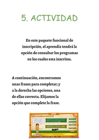 5. ACTIVIDAD
En este paquete funcional de
inscripción, el aprendiz tendrá la
opción de consultar los programas
en los cuales esta inscritos.
A continuación, encontramos
unas frases para completar; y
a la derecha las opciones, una
de ellas correcta. Elijamos la
opción que complete la frase.
