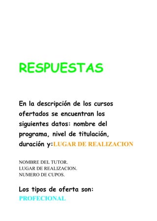 RESPUESTAS
En la descripción de los cursos
ofertados se encuentran los
siguientes datos: nombre del
programa, nivel de titulación,
duración y:LUGAR DE REALIZACION
NOMBRE DEL TUTOR.
LUGAR DE REALIZACION.
NUMERO DE CUPOS.
Los tipos de oferta son:
PROFECIONAL
