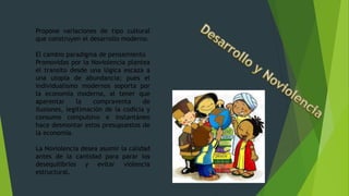 Propone variaciones de tipo cultural
que construyen el desarrollo moderno.
El cambio paradigma de pensamiento
Promovidas por la Noviolencia plantea
el transito desde una lógica escaza a
una utopía de abundancia; pues el
individualismo modernos soporta por
la economía moderna, al tener que
aparentar la compraventa de
ilusiones, legitimación de la codicia y
consumo compulsivo e instantáneo
hace desmontar estos presupuestos de
la economía.
La Noviolencia desea asumir la calidad
antes de la cantidad para parar los
desequilibrios y evitar violencia
estructural.
 