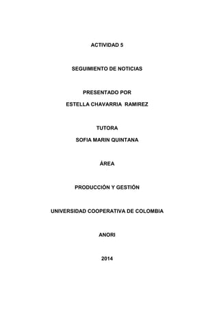 ACTIVIDAD 5 
SEGUIMIENTO DE NOTICIAS 
PRESENTADO POR 
ESTELLA CHAVARRIA RAMIREZ 
TUTORA 
SOFIA MARIN QUINTANA 
ÁREA 
PRODUCCIÓN Y GESTIÓN 
UNIVERSIDAD COOPERATIVA DE COLOMBIA 
ANORI 
2014 
 