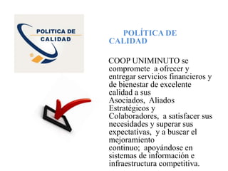 POLÍTICA DE
CALIDAD
COOP UNIMINUTO se
compromete a ofrecer y
entregar servicios financieros y
de bienestar de excelente
calidad a sus
Asociados, Aliados
Estratégicos y
Colaboradores, a satisfacer sus
necesidades y superar sus
expectativas, y a buscar el
mejoramiento
continuo; apoyándose en
sistemas de información e
infraestructura competitiva.
 