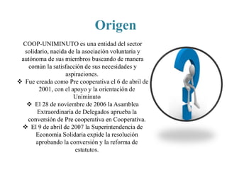 Origen
COOP-UNIMINUTO es una entidad del sector
solidario, nacida de la asociación voluntaria y
autónoma de sus miembros buscando de manera
común la satisfacción de sus necesidades y
aspiraciones.
 Fue creada como Pre cooperativa el 6 de abril de
2001, con el apoyo y la orientación de
Uniminuto
 El 28 de noviembre de 2006 la Asamblea
Extraordinaria de Delegados aprueba la
conversión de Pre cooperativa en Cooperativa.
 El 9 de abril de 2007 la Superintendencia de
Economía Solidaria expide la resolución
aprobando la conversión y la reforma de
estatutos.
 