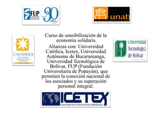 Curso de sensibilización de la
economía solidaria
Alianzas con: Universidad
Católica, Icetex, Universidad
Autónoma de Bucaramanga,
Universidad Tecnológica de
Bolívar, FUP (Fundación
Universitaria de Popayán), que
permiten la conexión nacional de
los asociados y su superación
personal integral.
 