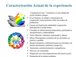 Caracterización Actual de la experiencia
Cooperativa Coop – Uniminuto, es una entidad del
sector solidario, porque:
 El ser humano, su trabajo y mecanismos de
cooperación, tienen primacía sobre los medios de
producción.
 Cuenta con Espíritu de solidaridad, cooperación,
participación y ayuda mutua.
 Considera la Administración democrática, participativa,
autogestionaria y emprendedora.
 Tiene Adhesión voluntaria, responsable y abierta.
 Ofrece Participación económica de los asociados, en
justicia y equidad.
 Brinda Formación e información para sus miembros, de
manera permanente, oportuna y progresiva.
 Autonomía, autodeterminación y autogobierno.
 Servicio a la comunidad.
 Integración con otras organizaciones del mismo sector.
 Promoción de la cultura ecológica.
 