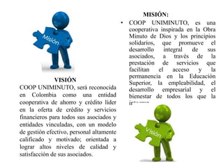 MISIÓN:
• COOP UNIMINUTO, es una
cooperativa inspirada en la Obra
Minuto de Dios y los principios
solidarios, que promueve el
desarrollo integral de sus
asociados, a través de la
prestación de servicios que
facilitan el acceso y la
permanencia en la Educación
Superior, la empleabilidad, el
desarrollo empresarial y el
bienestar de todos los que la
integran.
VISIÓN
COOP UNIMINUTO, será reconocida
en Colombia como una entidad
cooperativa de ahorro y crédito líder
en la oferta de crédito y servicios
financieros para todos sus asociados y
entidades vinculadas, con un modelo
de gestión efectivo, personal altamente
calificado y motivado; orientada a
lograr altos niveles de calidad y
satisfacción de sus asociados.
 