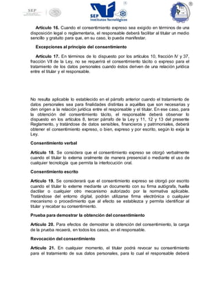 Artículo 16. Cuando el consentimiento expreso sea exigido en términos de una
disposición legal o reglamentaria, el responsable deberá facilitar al titular un medio
sencillo y gratuito para que, en su caso, lo pueda manifestar.
Excepciones al principio del consentimiento
Artículo 17. En términos de lo dispuesto por los artículos 10, fracción IV y 37,
fracción VII de la Ley, no se requerirá el consentimiento tácito o expreso para el
tratamiento de los datos personales cuando éstos deriven de una relación jurídica
entre el titular y el responsable.
No resulta aplicable lo establecido en el párrafo anterior cuando el tratamiento de
datos personales sea para finalidades distintas a aquéllas que son necesarias y
den origen a la relación jurídica entre el responsable y el titular. En ese caso, para
la obtención del consentimiento tácito, el responsable deberá observar lo
dispuesto en los artículos 8, tercer párrafo de la Ley y 11, 12 y 13 del presente
Reglamento, y tratándose de datos sensibles, financieros y patrimoniales, deberá
obtener el consentimiento expreso, o bien, expreso y por escrito, según lo exija la
Ley.
Consentimiento verbal
Artículo 18. Se considera que el consentimiento expreso se otorgó verbalmente
cuando el titular lo externa oralmente de manera presencial o mediante el uso de
cualquier tecnología que permita la interlocución oral.
Consentimiento escrito
Artículo 19. Se considerará que el consentimiento expreso se otorgó por escrito
cuando el titular lo externe mediante un documento con su firma autógrafa, huella
dactilar o cualquier otro mecanismo autorizado por la normativa aplicable.
Tratándose del entorno digital, podrán utilizarse firma electrónica o cualquier
mecanismo o procedimiento que al efecto se establezca y permita identificar al
titular y recabar su consentimiento.
Prueba para demostrar la obtención del consentimiento
Artículo 20. Para efectos de demostrar la obtención del consentimiento, la carga
de la prueba recaerá, en todos los casos, en el responsable.
Revocación del consentimiento
Artículo 21. En cualquier momento, el titular podrá revocar su consentimiento
para el tratamiento de sus datos personales, para lo cual el responsable deberá
 