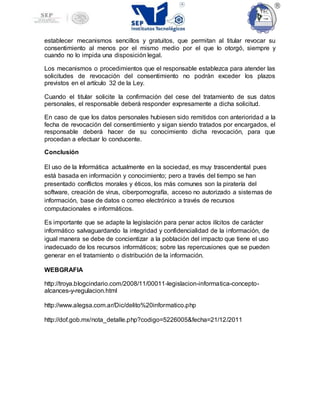 establecer mecanismos sencillos y gratuitos, que permitan al titular revocar su
consentimiento al menos por el mismo medio por el que lo otorgó, siempre y
cuando no lo impida una disposición legal.
Los mecanismos o procedimientos que el responsable establezca para atender las
solicitudes de revocación del consentimiento no podrán exceder los plazos
previstos en el artículo 32 de la Ley.
Cuando el titular solicite la confirmación del cese del tratamiento de sus datos
personales, el responsable deberá responder expresamente a dicha solicitud.
En caso de que los datos personales hubiesen sido remitidos con anterioridad a la
fecha de revocación del consentimiento y sigan siendo tratados por encargados, el
responsable deberá hacer de su conocimiento dicha revocación, para que
procedan a efectuar lo conducente.
Conclusión
El uso de la Informática actualmente en la sociedad, es muy trascendental pues
está basada en información y conocimiento; pero a través del tiempo se han
presentado conflictos morales y éticos, los más comunes son la piratería del
software, creación de virus, ciberpornografía, acceso no autorizado a sistemas de
información, base de datos o correo electrónico a través de recursos
computacionales e informáticos.
Es importante que se adapte la legislación para penar actos ilícitos de carácter
informático salvaguardando la integridad y confidencialidad de la información, de
igual manera se debe de concientizar a la población del impacto que tiene el uso
inadecuado de los recursos informáticos; sobre las repercusiones que se pueden
generar en el tratamiento o distribución de la información.
WEBGRAFIA
http://troya.blogcindario.com/2008/11/00011-legislacion-informatica-concepto-
alcances-y-regulacion.html
http://www.alegsa.com.ar/Dic/delito%20informatico.php
http://dof.gob.mx/nota_detalle.php?codigo=5226005&fecha=21/12/2011
 
