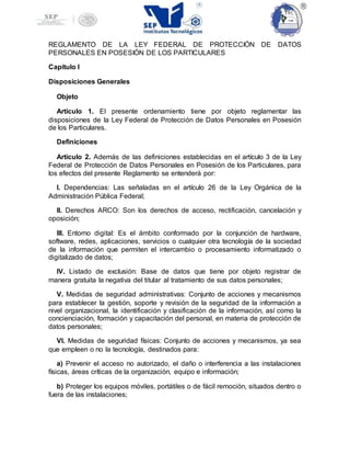 REGLAMENTO DE LA LEY FEDERAL DE PROTECCIÓN DE DATOS
PERSONALES EN POSESIÓN DE LOS PARTICULARES
Capítulo I
Disposiciones Generales
Objeto
Artículo 1. El presente ordenamiento tiene por objeto reglamentar las
disposiciones de la Ley Federal de Protección de Datos Personales en Posesión
de los Particulares.
Definiciones
Artículo 2. Además de las definiciones establecidas en el artículo 3 de la Ley
Federal de Protección de Datos Personales en Posesión de los Particulares, para
los efectos del presente Reglamento se entenderá por:
I. Dependencias: Las señaladas en el artículo 26 de la Ley Orgánica de la
Administración Pública Federal;
II. Derechos ARCO: Son los derechos de acceso, rectificación, cancelación y
oposición;
III. Entorno digital: Es el ámbito conformado por la conjunción de hardware,
software, redes, aplicaciones, servicios o cualquier otra tecnología de la sociedad
de la información que permiten el intercambio o procesamiento informatizado o
digitalizado de datos;
IV. Listado de exclusión: Base de datos que tiene por objeto registrar de
manera gratuita la negativa del titular al tratamiento de sus datos personales;
V. Medidas de seguridad administrativas: Conjunto de acciones y mecanismos
para establecer la gestión, soporte y revisión de la seguridad de la información a
nivel organizacional, la identificación y clasificación de la información, así como la
concienciación, formación y capacitación del personal, en materia de protección de
datos personales;
VI. Medidas de seguridad físicas: Conjunto de acciones y mecanismos, ya sea
que empleen o no la tecnología, destinados para:
a) Prevenir el acceso no autorizado, el daño o interferencia a las instalaciones
físicas, áreas críticas de la organización, equipo e información;
b) Proteger los equipos móviles, portátiles o de fácil remoción, situados dentro o
fuera de las instalaciones;
 