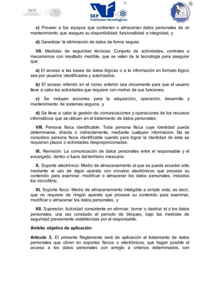 c) Proveer a los equipos que contienen o almacenan datos personales de un
mantenimiento que asegure su disponibilidad, funcionalidad e integridad, y
d) Garantizar la eliminación de datos de forma segura;
VII. Medidas de seguridad técnicas: Conjunto de actividades, controles o
mecanismos con resultado medible, que se valen de la tecnología para asegurar
que:
a) El acceso a las bases de datos lógicas o a la información en formato lógico
sea por usuarios identificados y autorizados;
b) El acceso referido en el inciso anterior sea únicamente para que el usuario
lleve a cabo las actividades que requiere con motivo de sus funciones;
c) Se incluyan acciones para la adquisición¸ operación, desarrollo y
mantenimiento de sistemas seguros, y
d) Se lleve a cabo la gestión de comunicaciones y operaciones de los recursos
informáticos que se utilicen en el tratamiento de datos personales;
VIII. Persona física identificable: Toda persona física cuya identidad pueda
determinarse, directa o indirectamente, mediante cualquier información. No se
considera persona física identificable cuando para lograr la identidad de ésta se
requieran plazos o actividades desproporcionadas;
IX. Remisión: La comunicación de datos personales entre el responsable y el
encargado, dentro o fuera del territorio mexicano;
X. Soporte electrónico: Medio de almacenamiento al que se pueda acceder sólo
mediante el uso de algún aparato con circuitos electrónicos que procese su
contenido para examinar, modificar o almacenar los datos personales, incluidos
los microfilms;
XI. Soporte físico: Medio de almacenamiento inteligible a simple vista, es decir,
que no requiere de ningún aparato que procese su contenido para examinar,
modificar o almacenar los datos personales, y
XII. Supresión: Actividad consistente en eliminar, borrar o destruir el o los datos
personales, una vez concluido el periodo de bloqueo, bajo las medidas de
seguridad previamente establecidas por el responsable.
Ámbito objetivo de aplicación
Artículo 3. El presente Reglamento será de aplicación al tratamiento de datos
personales que obren en soportes físicos o electrónicos, que hagan posible el
acceso a los datos personales con arreglo a criterios determinados, con
 