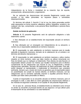 independencia de la forma o modalidad de su creación, tipo de soporte,
procesamiento, almacenamiento y organización.
No se aplicarán las disposiciones del presente Reglamento cuando para
acceder a los datos personales, se requieran plazos o actividades
desproporcionadas.
En términos del artículo 3, fracción V de la Ley, los datos personales podrán
estar expresados en forma numérica, alfabética, gráfica, fotográfica, acústica o de
cualquier otro tipo, concerniente a una persona física identificada o persona física
identificable.
Ámbito territorial de aplicación
Artículo 4. El presente Reglamento será de aplicación obligatoria a todo
tratamiento cuando:
I. Sea efectuado en un establecimiento del responsable ubicado en territorio
mexicano;
II. Sea efectuado por un encargado con independencia de su ubicación, a
nombre de un responsable establecido en territorio mexicano;
III. El responsable no esté establecido en territorio mexicano pero le resulte
aplicable la legislación mexicana, derivado de la celebración de un contrato o en
términos del derecho internacional, y
IV. El responsable no esté establecido en territorio mexicano y utilice medios
situados en dicho territorio, salvo que tales medios se utilicen únicamente con
fines de tránsito que no impliquen un tratamiento. Para efectos de esta fracción, el
responsable deberá proveer los medios que resulten necesarios para el efectivo
cumplimiento de las obligaciones que impone la Ley, su Reglamento y demás
disposiciones aplicables, derivado del tratamiento de datos personales. Para ello,
podrá designar un representante o implementar el mecanismo que considere
pertinente, siempre que a través del mismo se garantice que el responsable estará
en posibilidades de cumplir de manera efectiva, en territorio mexicano, con las
obligaciones que la normativa aplicable imponen a aquellas personas físicas o
morales que tratan datos personales en México.
Cuando el responsable no se encuentre ubicado en territorio mexicano, pero el
encargado lo esté, a este último le serán aplicables las disposiciones relativas a
las medidas de seguridad contenidas en el Capítulo III del presente Reglamento.
En el caso de personas físicas, el establecimiento se entenderá como el local
en donde se encuentre el principal asiento de sus negocios o el que utilicen para
el desempeño de sus actividades o su casa habitación.
 