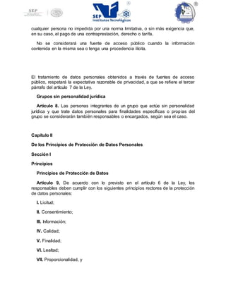 cualquier persona no impedida por una norma limitativa, o sin más exigencia que,
en su caso, el pago de una contraprestación, derecho o tarifa.
No se considerará una fuente de acceso público cuando la información
contenida en la misma sea o tenga una procedencia ilícita.
El tratamiento de datos personales obtenidos a través de fuentes de acceso
público, respetará la expectativa razonable de privacidad, a que se refiere el tercer
párrafo del artículo 7 de la Ley.
Grupos sin personalidad jurídica
Artículo 8. Las personas integrantes de un grupo que actúe sin personalidad
jurídica y que trate datos personales para finalidades específicas o propias del
grupo se considerarán también responsables o encargados, según sea el caso.
Capítulo II
De los Principios de Protección de Datos Personales
Sección I
Principios
Principios de Protección de Datos
Artículo 9. De acuerdo con lo previsto en el artículo 6 de la Ley, los
responsables deben cumplir con los siguientes principios rectores de la protección
de datos personales:
I. Licitud;
II. Consentimiento;
III. Información;
IV. Calidad;
V. Finalidad;
VI. Lealtad;
VII. Proporcionalidad, y
 