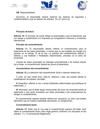 VIII. Responsabilidad.
Asimismo, el responsable deberá observar los deberes de seguridad y
confidencialidad a que se refieren los artículos 19 y 21 de la Ley.
Principio de licitud
Artículo 10. El principio de licitud obliga al responsable a que el tratamiento sea
con apego y cumplimiento a lo dispuesto por la legislación mexicana y el derecho
internacional.
Principio de consentimiento
Artículo 11. El responsable deberá obtener el consentimiento para el
tratamiento de los datos personales, a menos que no sea exigible con arreglo a lo
previsto en el artículo 10 de la Ley. La solicitud del consentimiento deberá ir
referida a una finalidad o finalidades determinadas, previstas en el aviso de
privacidad.
Cuando los datos personales se obtengan personalmente o de manera directa
de su titular, el consentimiento deberá ser previo al tratamiento.
Características del consentimiento
Artículo 12. La obtención del consentimiento tácito o expreso deberá ser:
I. Libre: sin que medie error, mala fe, violencia o dolo, que puedan afectar la
manifestación de voluntad del titular;
II. Específica: referida a una o varias finalidades determinadas que justifiquen el
tratamiento, y
III. Informada: que el titular tenga conocimiento del aviso de privacidad previo al
tratamiento a que serán sometidos sus datos personales y las consecuencias de
otorgar su consentimiento.
El consentimiento expreso también deberá ser inequívoco, es decir, que existan
elementos que de manera indubitable demuestren su otorgamiento.
Consentimiento tácito
Artículo 13. Salvo que la Ley exija el consentimiento expreso del titular, será
válido el consentimiento tácito como regla general, conforme a lo dispuesto en los
artículos 11 y 12 del presente Reglamento.
 