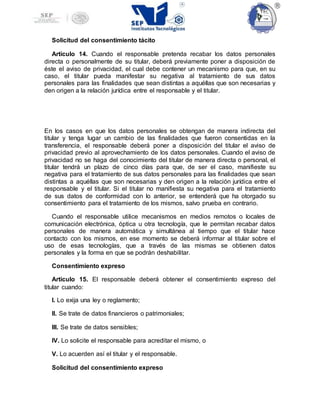 Solicitud del consentimiento tácito
Artículo 14. Cuando el responsable pretenda recabar los datos personales
directa o personalmente de su titular, deberá previamente poner a disposición de
éste el aviso de privacidad, el cual debe contener un mecanismo para que, en su
caso, el titular pueda manifestar su negativa al tratamiento de sus datos
personales para las finalidades que sean distintas a aquéllas que son necesarias y
den origen a la relación jurídica entre el responsable y el titular.
En los casos en que los datos personales se obtengan de manera indirecta del
titular y tenga lugar un cambio de las finalidades que fueron consentidas en la
transferencia, el responsable deberá poner a disposición del titular el aviso de
privacidad previo al aprovechamiento de los datos personales. Cuando el aviso de
privacidad no se haga del conocimiento del titular de manera directa o personal, el
titular tendrá un plazo de cinco días para que, de ser el caso, manifieste su
negativa para el tratamiento de sus datos personales para las finalidades que sean
distintas a aquéllas que son necesarias y den origen a la relación jurídica entre el
responsable y el titular. Si el titular no manifiesta su negativa para el tratamiento
de sus datos de conformidad con lo anterior, se entenderá que ha otorgado su
consentimiento para el tratamiento de los mismos, salvo prueba en contrario.
Cuando el responsable utilice mecanismos en medios remotos o locales de
comunicación electrónica, óptica u otra tecnología, que le permitan recabar datos
personales de manera automática y simultánea al tiempo que el titular hace
contacto con los mismos, en ese momento se deberá informar al titular sobre el
uso de esas tecnologías, que a través de las mismas se obtienen datos
personales y la forma en que se podrán deshabilitar.
Consentimiento expreso
Artículo 15. El responsable deberá obtener el consentimiento expreso del
titular cuando:
I. Lo exija una ley o reglamento;
II. Se trate de datos financieros o patrimoniales;
III. Se trate de datos sensibles;
IV. Lo solicite el responsable para acreditar el mismo, o
V. Lo acuerden así el titular y el responsable.
Solicitud del consentimiento expreso
 