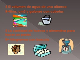 4 El volumen de agua de una albercaR=litros, cm3 y galones con cubetas5 La cantidad de huevos y almendras para hacer un pastel.R= kilogramos con bascula