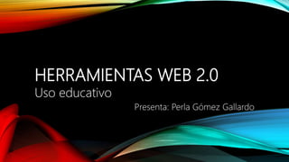 HERRAMIENTAS WEB 2.0
Uso educativo
Presenta: Perla Gómez Gallardo
 