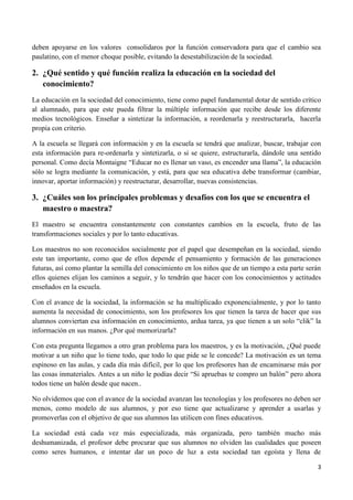 deben apoyarse en los valores consolidaros por la función conservadora para que el cambio sea
paulatino, con el menor choque posible, evitando la desestabilización de la sociedad.

2. ¿Qué sentido y qué función realiza la educación en la sociedad del
   conocimiento?
La educación en la sociedad del conocimiento, tiene como papel fundamental dotar de sentido crítico
al alumnado, para que este pueda filtrar la múltiple información que recibe desde los diferente
medios tecnológicos. Enseñar a sintetizar la información, a reordenarla y reestructurarla, hacerla
propia con criterio.

A la escuela se llegará con información y en la escuela se tendrá que analizar, buscar, trabajar con
esta información para re-ordenarla y sintetizarla, o si se quiere, estructurarla, dándole una sentido
personal. Como decía Montaigne “Educar no es llenar un vaso, es encender una llama”, la educación
sólo se logra mediante la comunicación, y está, para que sea educativa debe transformar (cambiar,
innovar, aportar información) y reestructurar, desarrollar, nuevas consistencias.

3. ¿Cuáles son los principales problemas y desafíos con los que se encuentra el
   maestro o maestra?
El maestro se encuentra constantemente con constantes cambios en la escuela, fruto de las
transformaciones sociales y por lo tanto educativas.

Los maestros no son reconocidos socialmente por el papel que desempeñan en la sociedad, siendo
este tan importante, como que de ellos depende el pensamiento y formación de las generaciones
futuras, así como plantar la semilla del conocimiento en los niños que de un tiempo a esta parte serán
ellos quienes elijan los caminos a seguir, y lo tendrán que hacer con los conocimientos y actitudes
enseñados en la escuela.

Con el avance de la sociedad, la información se ha multiplicado exponencialmente, y por lo tanto
aumenta la necesidad de conocimiento, son los profesores los que tienen la tarea de hacer que sus
alumnos conviertan esa información en conocimiento, ardua tarea, ya que tienen a un solo “clik” la
información en sus manos. ¿Por qué memorizarla?

Con esta pregunta llegamos a otro gran problema para los maestros, y es la motivación, ¿Qué puede
motivar a un niño que lo tiene todo, que todo lo que pide se le concede? La motivación es un tema
espinoso en las aulas, y cada día más difícil, por lo que los profesores han de encaminarse más por
las cosas inmateriales. Antes a un niño le podías decir “Si apruebas te compro un balón” pero ahora
todos tiene un balón desde que nacen..

No olvidemos que con el avance de la sociedad avanzan las tecnologías y los profesores no deben ser
menos, como modelo de sus alumnos, y por eso tiene que actualizarse y aprender a usarlas y
promoverlas con el objetivo de que sus alumnos las utilicen con fines educativos.

La sociedad está cada vez más especializada, más organizada, pero también mucho más
deshumanizada, el profesor debe procurar que sus alumnos no olviden las cualidades que poseen
como seres humanos, e intentar dar un poco de luz a esta sociedad tan egoísta y llena de

                                                                                                    3
 