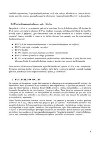 cualidades personales y la presencia del profesor en el aula, quieren además tareas constructivistas,
donde sean ellos mismos quienes busquen la información (área multimedia 16,66%) y la desarrollen.



  1.4 Conclusión encuesta alumnos universitarios.

Después de realizar la encuesta encargada en la materia de Teoría de la Educación a 17 alumnos de
1° de carrera universitaria (alumnos de 1º de Grado en Magisterio en Educación Infantil del Ces Don
Bosco), sobre la pregunta: ¿qué característica tiene un buen maestro/a en la escuela infantil y
primaria? Hemos obtenido la mayoría de dichos alumnos han pensado que las características
fundamentales son:

       El 88% de los alumnos consideran que el buen maestro tienes que ser empático,
       El 82% motivador, orientador y creativo.
       El 76% flexible
       El 70% cercano, innovador, liderazgo, paciencia y comprometido
       El 64% cariñoso y domina el campo que enseña.
       El 58% vocacionalidad, comunicativo, profesionalidad, sabe dominar la clase, crea un buen
       clima en el aula, favorece el trabajo en equipo, y presta ayuda siempre que lo necesita.

Otras características menos importantes según la encuesta se reparten el 10% y son: imaginativo,
formación continua, teoría y práctica, enseñar a partir de la experiencia, actitud, voluntad, madurez
personal, debe buscar como implicar alumnos y padres, y ser honesto.


   2. CONCLUSIONES FINALES
Se observa que los cuatros grupos dan importancia a las características personales del profesor, sin
mencionar a penas el dominio de los contenidos. Dan importancia a la cercanía del profesor. En la
etapa de infantil destaca la demanda de actividades creativas (pintar, manualidades…), en primaria
demandan la realización de experimentos y juegos en clase. Tanto para los alumnos de primaria
como para los de secundaria, un buen profesor no mandaría muchos deberes, ya que para ellos
resultaría mucho más cómodo y no perciben estos deberes como una manera de aumentar sus
conocimientos y autonomía.
Como futuros profesores debemos cultivar nuestro “yo” personal y aprender a resolver posibles
conflictos en el aula, está la parte más apreciada por los alumnos. Normalmente prestamos más
atención al dominio de los conocimiento, sin embargo el alumnado valora más un profesor cercano,
que les guie en su etapa escolar, les oriente, que un profesor que repite de memoria una información.
Así pues el profesor del antiguo paradigma educativo, es “rechazado” por el alumnado que prefiere
un profesor más acorde con el nuevo paradigma educativo “aprender a aprender”, cercano al alumno,
que se base en sus experiencias cotidianas para explicar, que utilice herramientas creativas…




                                                                                                   9
 
